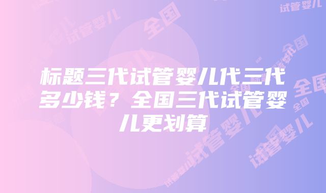 标题三代试管婴儿代三代多少钱？全国三代试管婴儿更划算