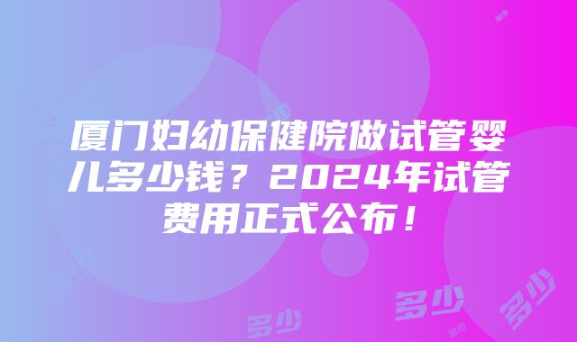 厦门妇幼保健院做试管婴儿多少钱？2024年试管费用正式公布！