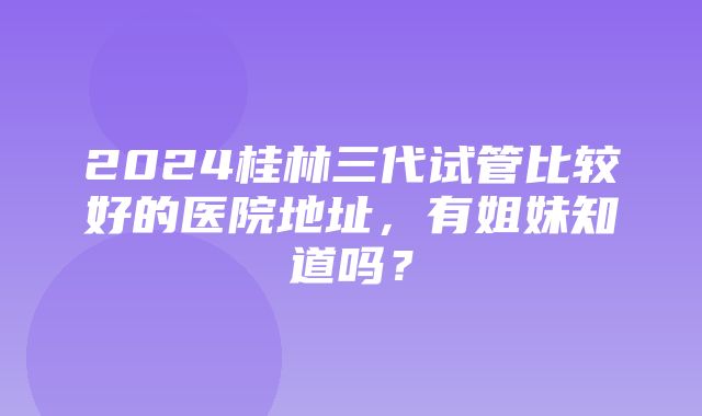 2024桂林三代试管比较好的医院地址，有姐妹知道吗？