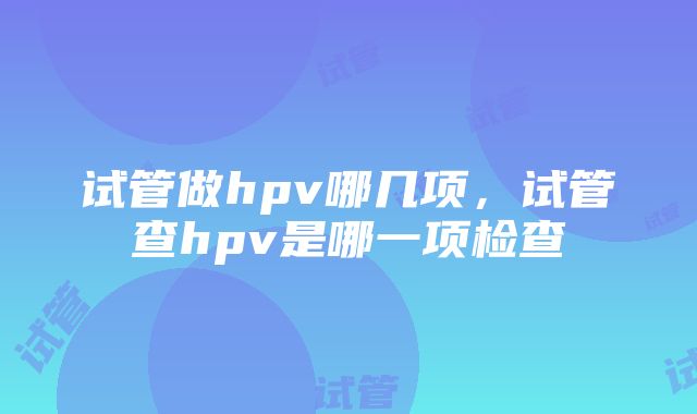 试管做hpv哪几项，试管查hpv是哪一项检查