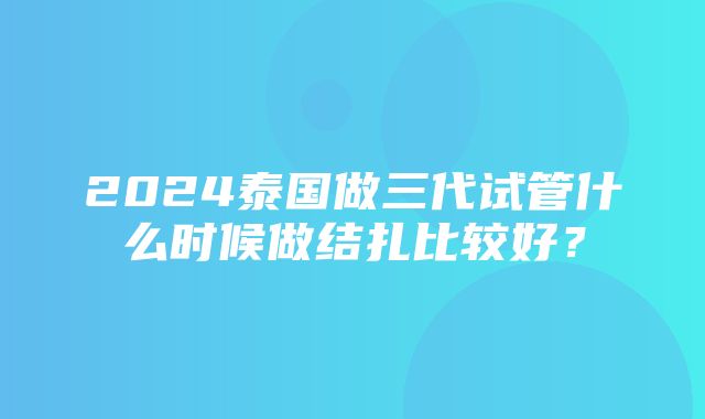 2024泰国做三代试管什么时候做结扎比较好？