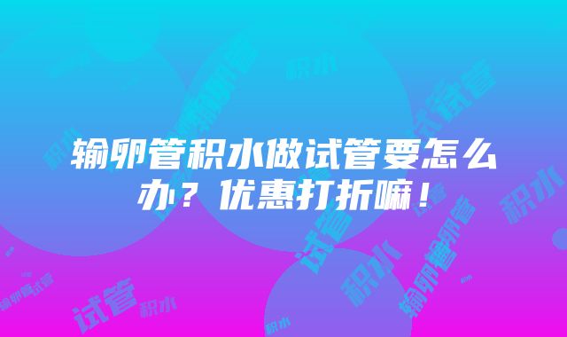 输卵管积水做试管要怎么办？优惠打折嘛！