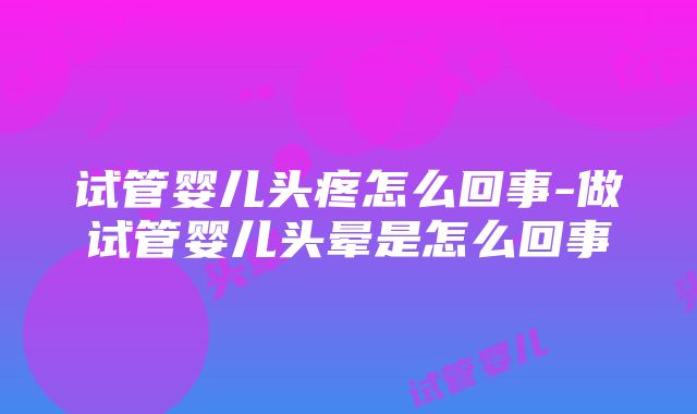 试管婴儿头疼怎么回事-做试管婴儿头晕是怎么回事