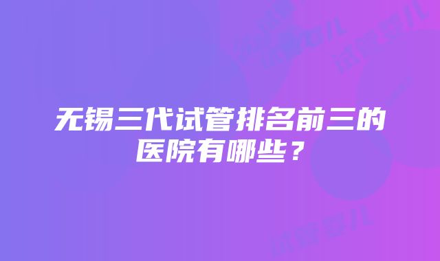 无锡三代试管排名前三的医院有哪些？