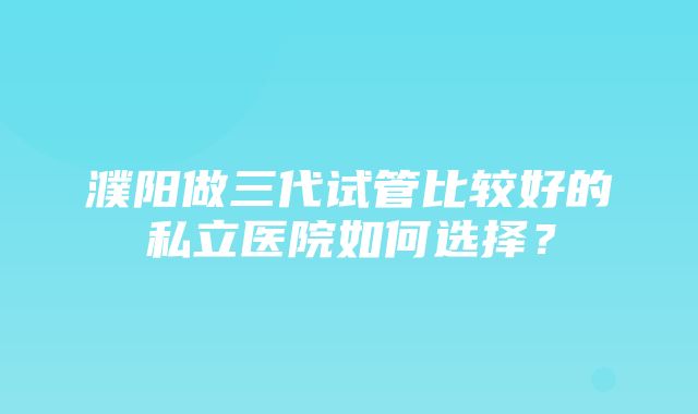 濮阳做三代试管比较好的私立医院如何选择？