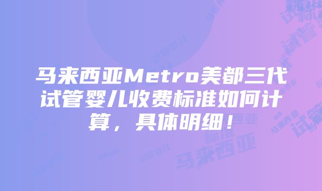 马来西亚Metro美都三代试管婴儿收费标准如何计算，具体明细！