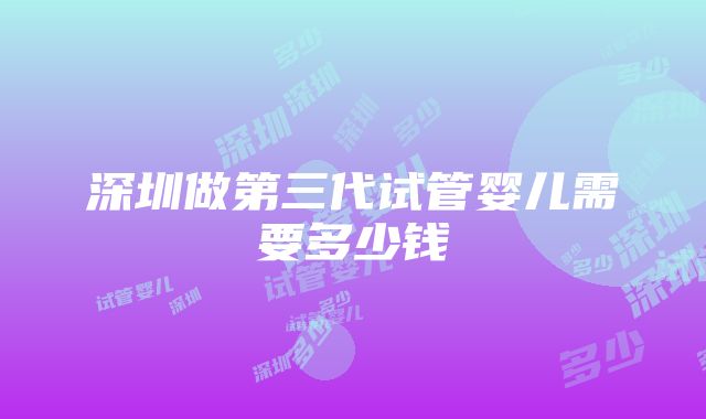 深圳做第三代试管婴儿需要多少钱