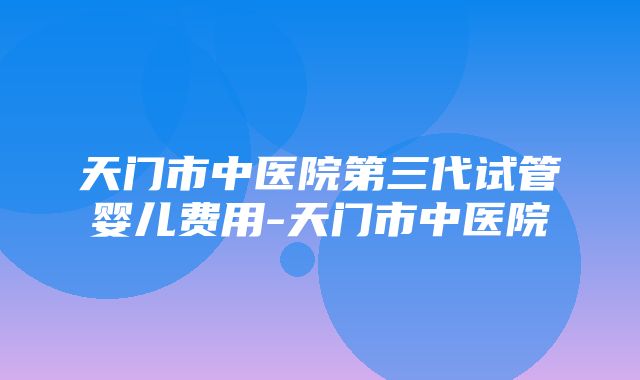 天门市中医院第三代试管婴儿费用-天门市中医院