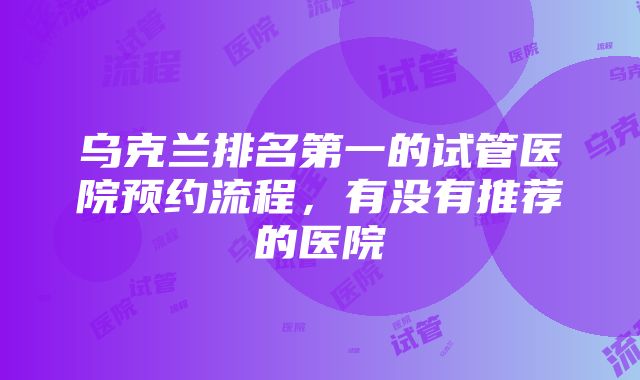 乌克兰排名第一的试管医院预约流程，有没有推荐的医院