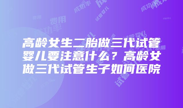 高龄女生二胎做三代试管婴儿要注意什么？高龄女做三代试管生子如何医院