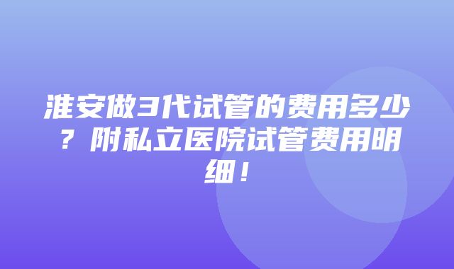 淮安做3代试管的费用多少？附私立医院试管费用明细！