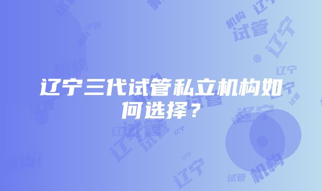 辽宁三代试管私立机构如何选择？