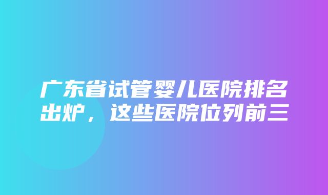 广东省试管婴儿医院排名出炉，这些医院位列前三