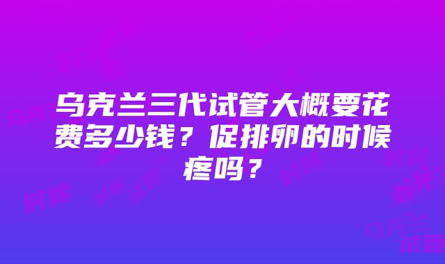 乌克兰三代试管大概要花费多少钱？促排卵的时候疼吗？