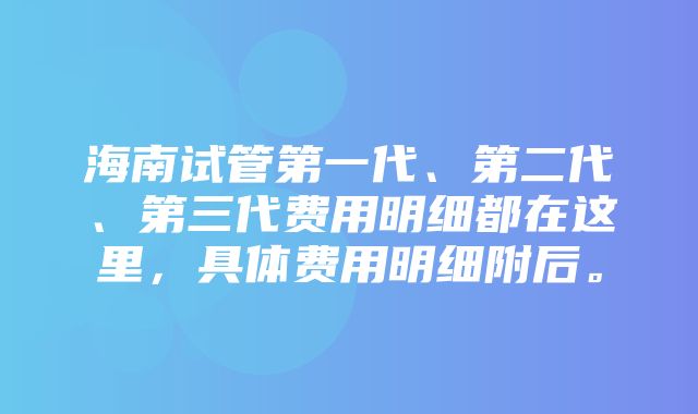 海南试管第一代、第二代、第三代费用明细都在这里，具体费用明细附后。