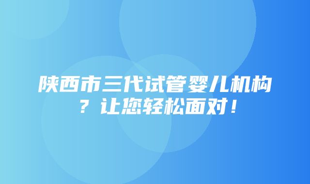 陕西市三代试管婴儿机构？让您轻松面对！