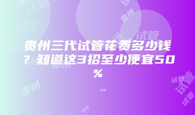 贵州三代试管花费多少钱？知道这3招至少便宜50%