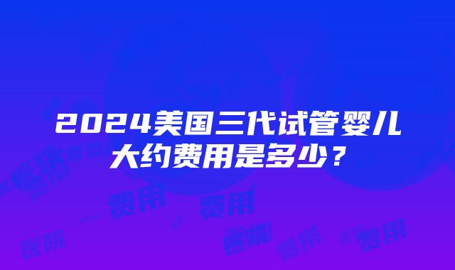 2024美国三代试管婴儿大约费用是多少？