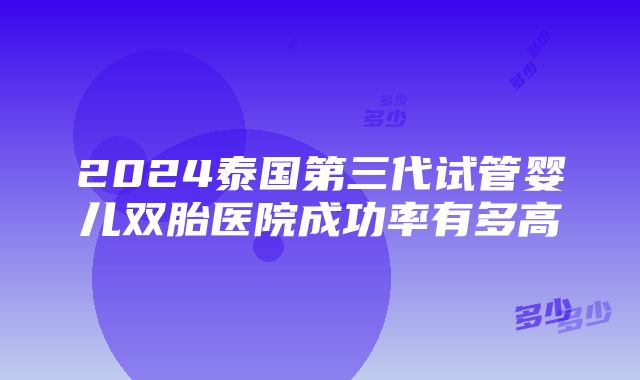 2024泰国第三代试管婴儿双胎医院成功率有多高