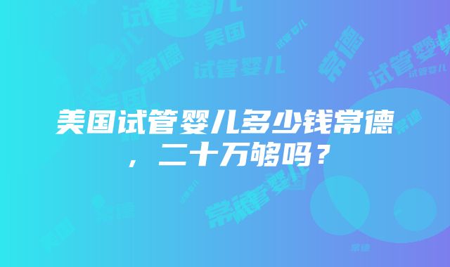 美国试管婴儿多少钱常德，二十万够吗？