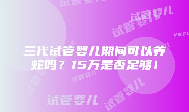 三代试管婴儿期间可以养蛇吗？15万是否足够！