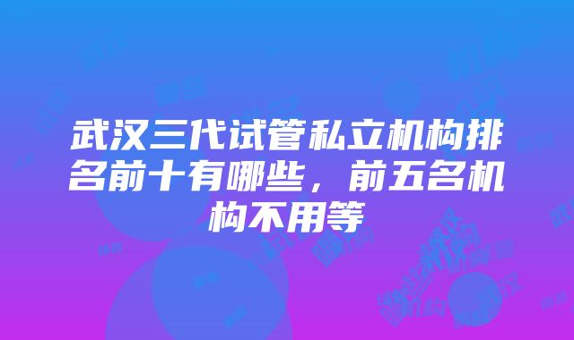 武汉三代试管私立机构排名前十有哪些，前五名机构不用等