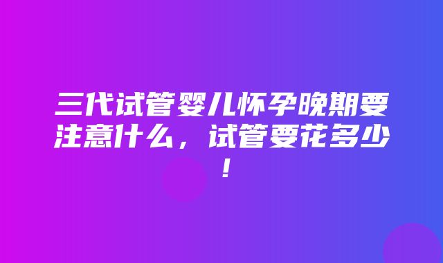 三代试管婴儿怀孕晚期要注意什么，试管要花多少！