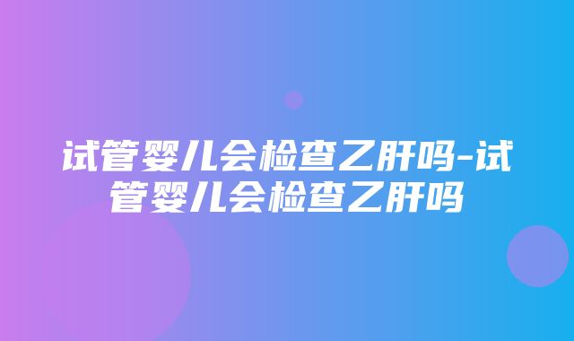 试管婴儿会检查乙肝吗-试管婴儿会检查乙肝吗