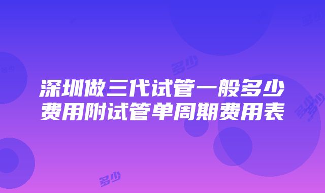 深圳做三代试管一般多少费用附试管单周期费用表