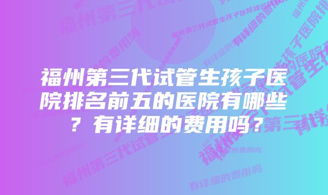 福州第三代试管生孩子医院排名前五的医院有哪些？有详细的费用吗？