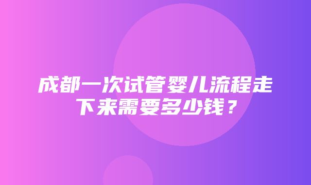 成都一次试管婴儿流程走下来需要多少钱？