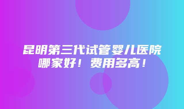 昆明第三代试管婴儿医院哪家好！费用多高！