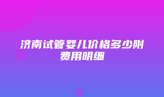 济南试管婴儿价格多少附费用明细