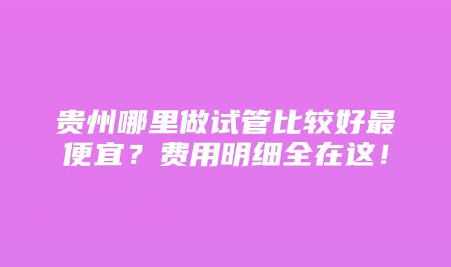 贵州哪里做试管比较好最便宜？费用明细全在这！