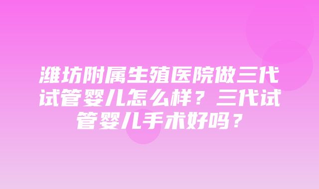 潍坊附属生殖医院做三代试管婴儿怎么样？三代试管婴儿手术好吗？