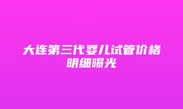 大连第三代婴儿试管价格明细曝光