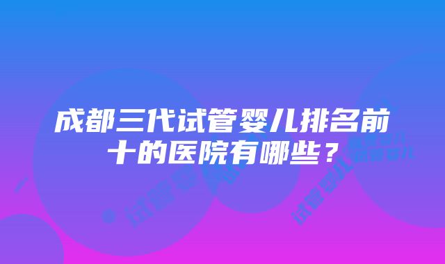 成都三代试管婴儿排名前十的医院有哪些？