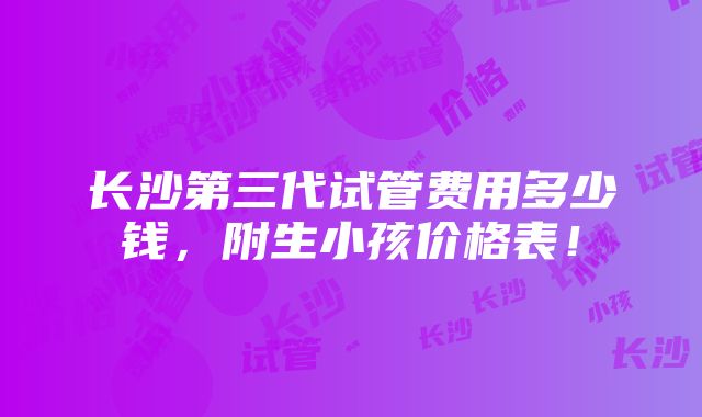 长沙第三代试管费用多少钱，附生小孩价格表！