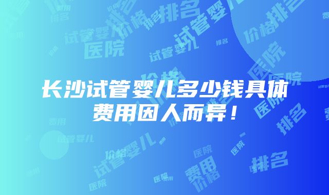 长沙试管婴儿多少钱具体费用因人而异！