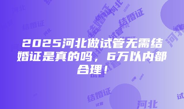 2025河北做试管无需结婚证是真的吗，6万以内都合理！