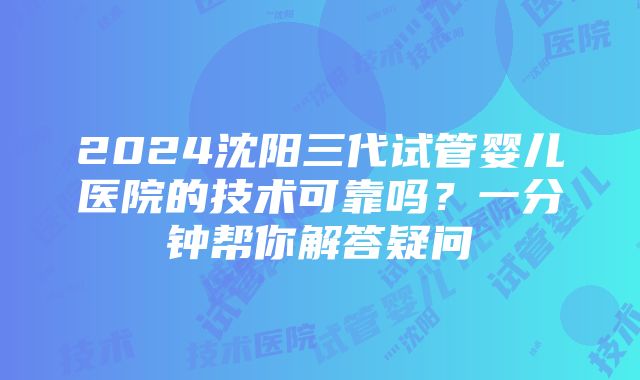 2024沈阳三代试管婴儿医院的技术可靠吗？一分钟帮你解答疑问