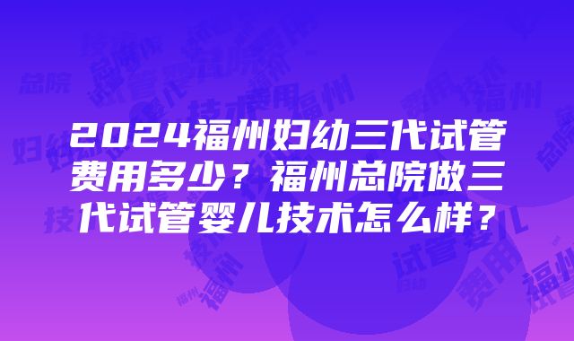 2024福州妇幼三代试管费用多少？福州总院做三代试管婴儿技术怎么样？