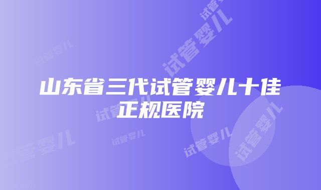 山东省三代试管婴儿十佳正规医院