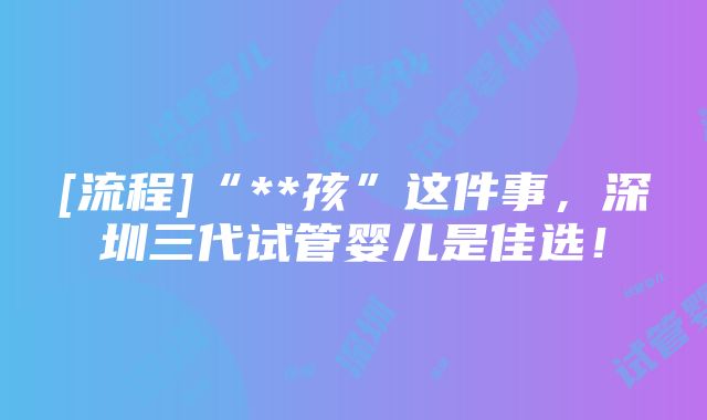 [流程]“**孩”这件事，深圳三代试管婴儿是佳选！