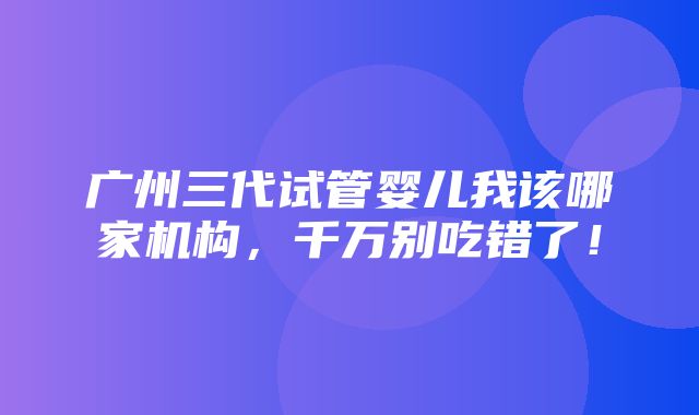 广州三代试管婴儿我该哪家机构，千万别吃错了！