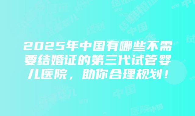 2025年中国有哪些不需要结婚证的第三代试管婴儿医院，助你合理规划！