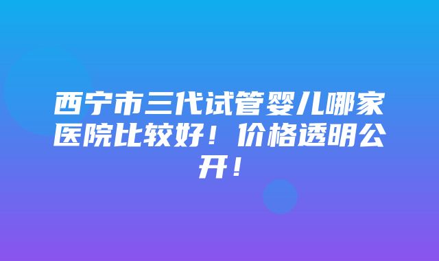 西宁市三代试管婴儿哪家医院比较好！价格透明公开！