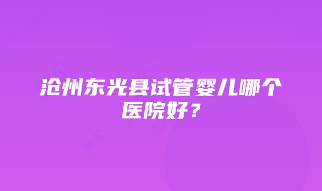 沧州东光县试管婴儿哪个医院好？