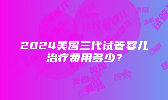 2024美国三代试管婴儿治疗费用多少？