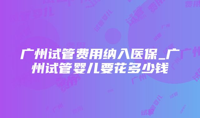 广州试管费用纳入医保_广州试管婴儿要花多少钱